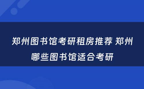 郑州图书馆考研租房推荐 郑州哪些图书馆适合考研