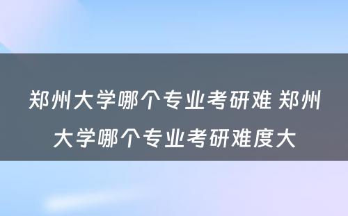 郑州大学哪个专业考研难 郑州大学哪个专业考研难度大