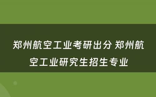 郑州航空工业考研出分 郑州航空工业研究生招生专业