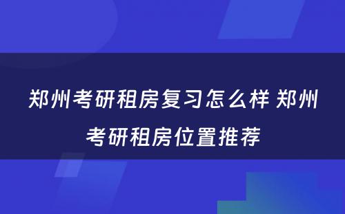 郑州考研租房复习怎么样 郑州考研租房位置推荐