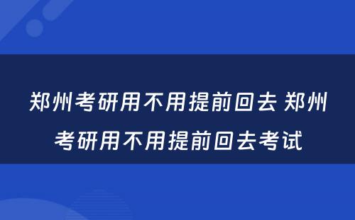 郑州考研用不用提前回去 郑州考研用不用提前回去考试