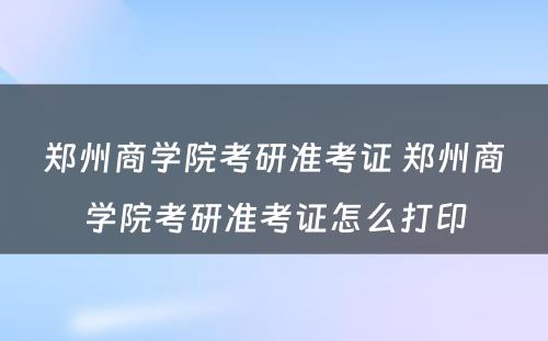 郑州商学院考研准考证 郑州商学院考研准考证怎么打印