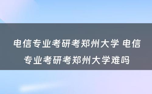 电信专业考研考郑州大学 电信专业考研考郑州大学难吗