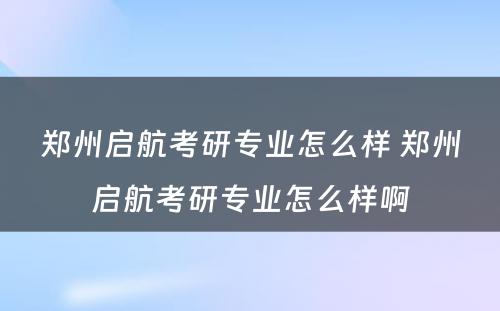 郑州启航考研专业怎么样 郑州启航考研专业怎么样啊