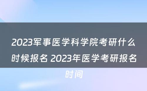 2023军事医学科学院考研什么时候报名 2023年医学考研报名时间