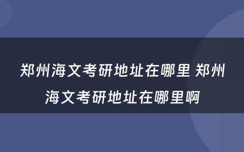 郑州海文考研地址在哪里 郑州海文考研地址在哪里啊