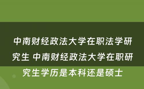 中南财经政法大学在职法学研究生 中南财经政法大学在职研究生学历是本科还是硕士