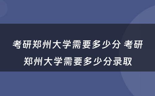 考研郑州大学需要多少分 考研郑州大学需要多少分录取