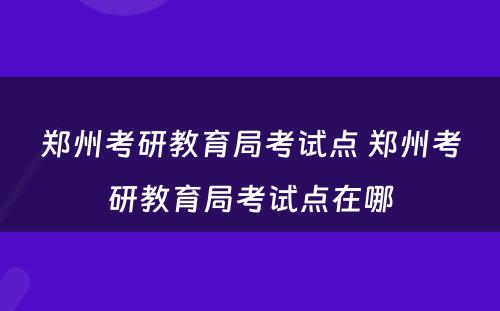 郑州考研教育局考试点 郑州考研教育局考试点在哪