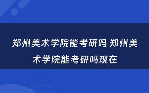 郑州美术学院能考研吗 郑州美术学院能考研吗现在