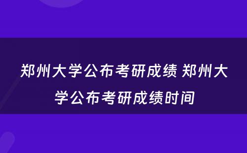 郑州大学公布考研成绩 郑州大学公布考研成绩时间