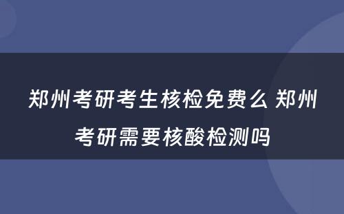 郑州考研考生核检免费么 郑州考研需要核酸检测吗