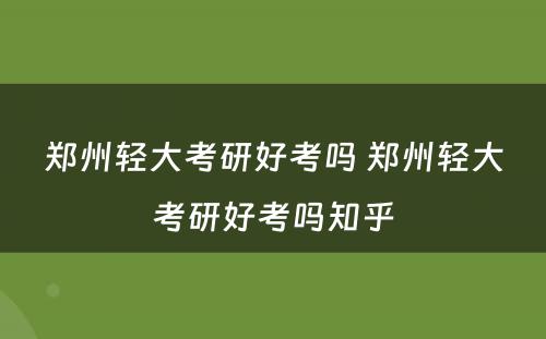 郑州轻大考研好考吗 郑州轻大考研好考吗知乎