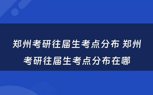 郑州考研往届生考点分布 郑州考研往届生考点分布在哪