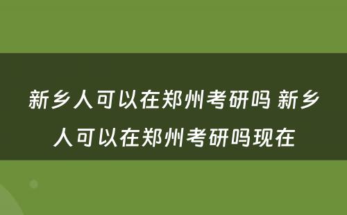 新乡人可以在郑州考研吗 新乡人可以在郑州考研吗现在