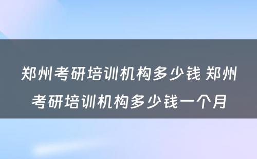 郑州考研培训机构多少钱 郑州考研培训机构多少钱一个月