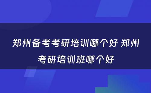 郑州备考考研培训哪个好 郑州考研培训班哪个好