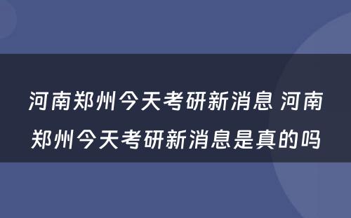 河南郑州今天考研新消息 河南郑州今天考研新消息是真的吗