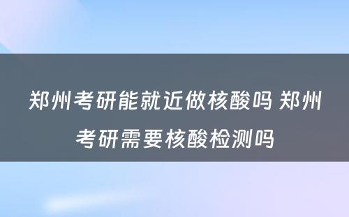 郑州考研能就近做核酸吗 郑州考研需要核酸检测吗