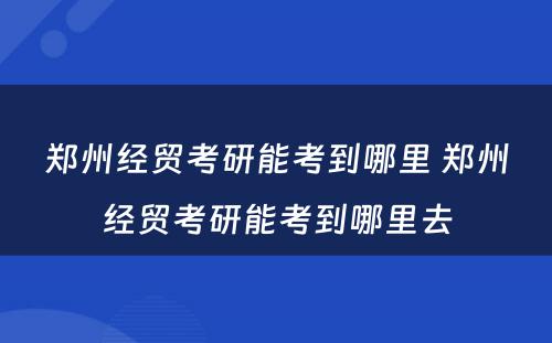 郑州经贸考研能考到哪里 郑州经贸考研能考到哪里去