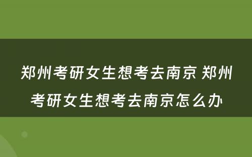 郑州考研女生想考去南京 郑州考研女生想考去南京怎么办