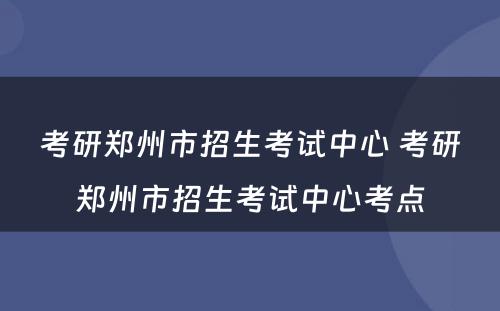 考研郑州市招生考试中心 考研郑州市招生考试中心考点