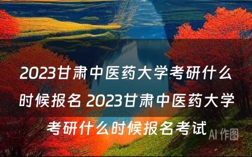 2023甘肃中医药大学考研什么时候报名 2023甘肃中医药大学考研什么时候报名考试