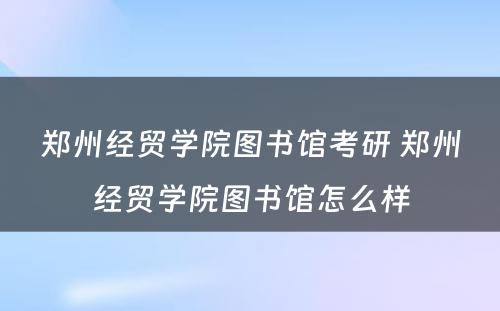 郑州经贸学院图书馆考研 郑州经贸学院图书馆怎么样