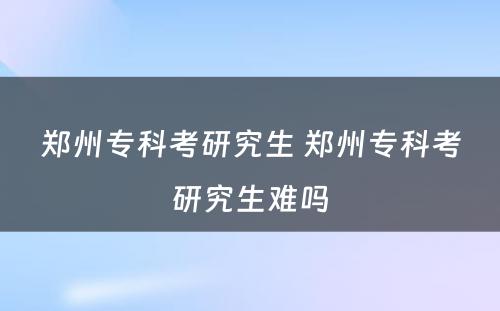 郑州专科考研究生 郑州专科考研究生难吗