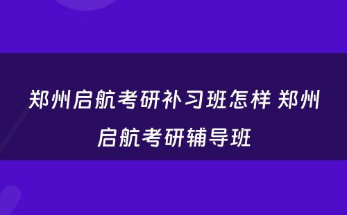 郑州启航考研补习班怎样 郑州启航考研辅导班