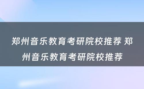 郑州音乐教育考研院校推荐 郑州音乐教育考研院校推荐