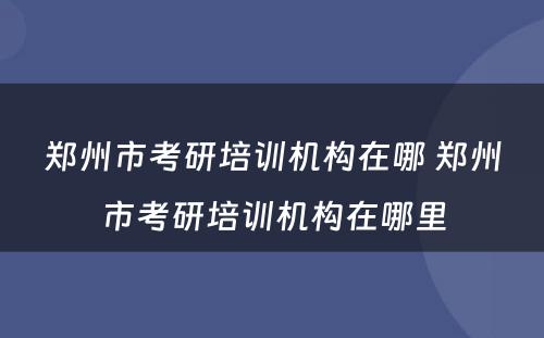 郑州市考研培训机构在哪 郑州市考研培训机构在哪里