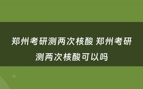 郑州考研测两次核酸 郑州考研测两次核酸可以吗