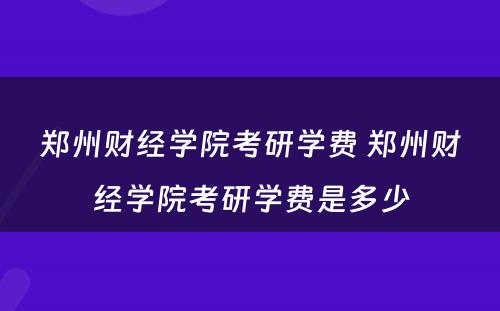 郑州财经学院考研学费 郑州财经学院考研学费是多少