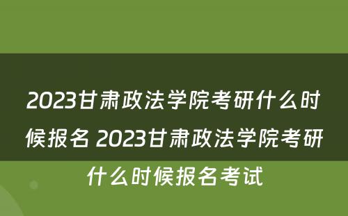 2023甘肃政法学院考研什么时候报名 2023甘肃政法学院考研什么时候报名考试