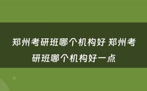 郑州考研班哪个机构好 郑州考研班哪个机构好一点