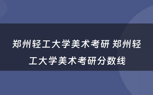 郑州轻工大学美术考研 郑州轻工大学美术考研分数线