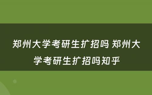 郑州大学考研生扩招吗 郑州大学考研生扩招吗知乎