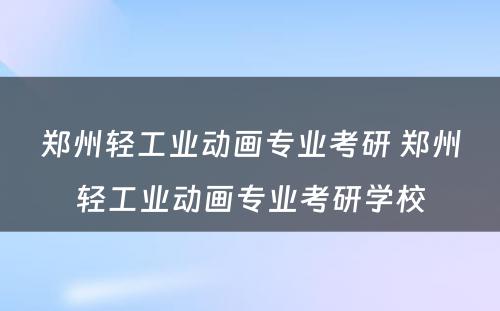 郑州轻工业动画专业考研 郑州轻工业动画专业考研学校