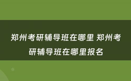 郑州考研辅导班在哪里 郑州考研辅导班在哪里报名