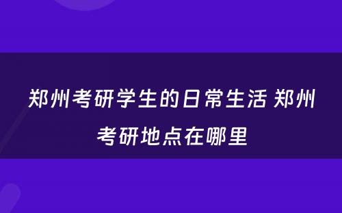 郑州考研学生的日常生活 郑州考研地点在哪里