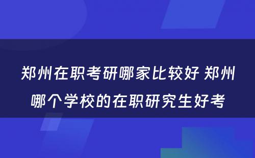 郑州在职考研哪家比较好 郑州哪个学校的在职研究生好考