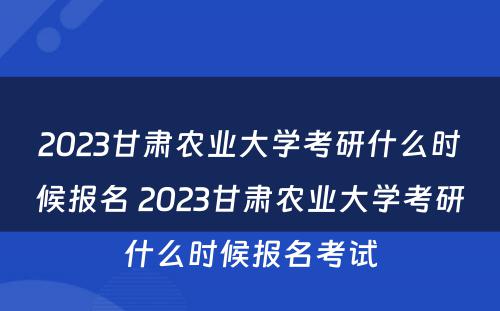 2023甘肃农业大学考研什么时候报名 2023甘肃农业大学考研什么时候报名考试