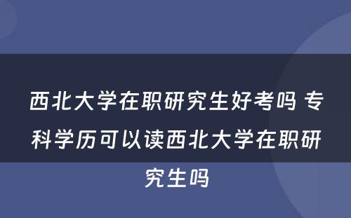 西北大学在职研究生好考吗 专科学历可以读西北大学在职研究生吗