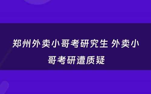 郑州外卖小哥考研究生 外卖小哥考研遭质疑