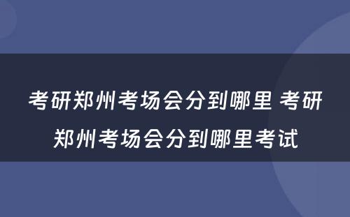 考研郑州考场会分到哪里 考研郑州考场会分到哪里考试