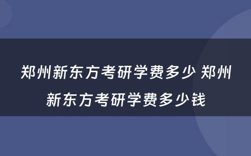 郑州新东方考研学费多少 郑州新东方考研学费多少钱