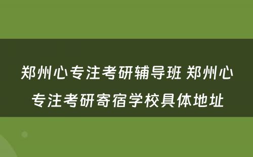 郑州心专注考研辅导班 郑州心专注考研寄宿学校具体地址