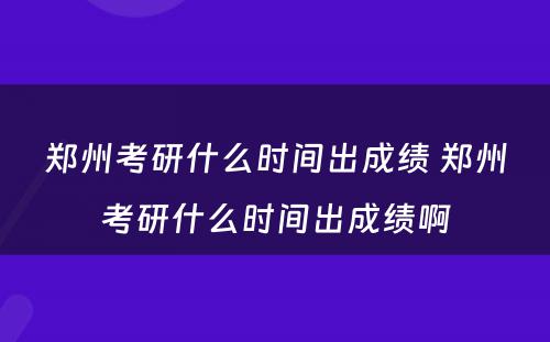 郑州考研什么时间出成绩 郑州考研什么时间出成绩啊