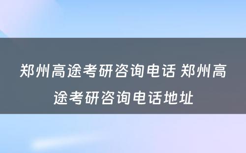 郑州高途考研咨询电话 郑州高途考研咨询电话地址